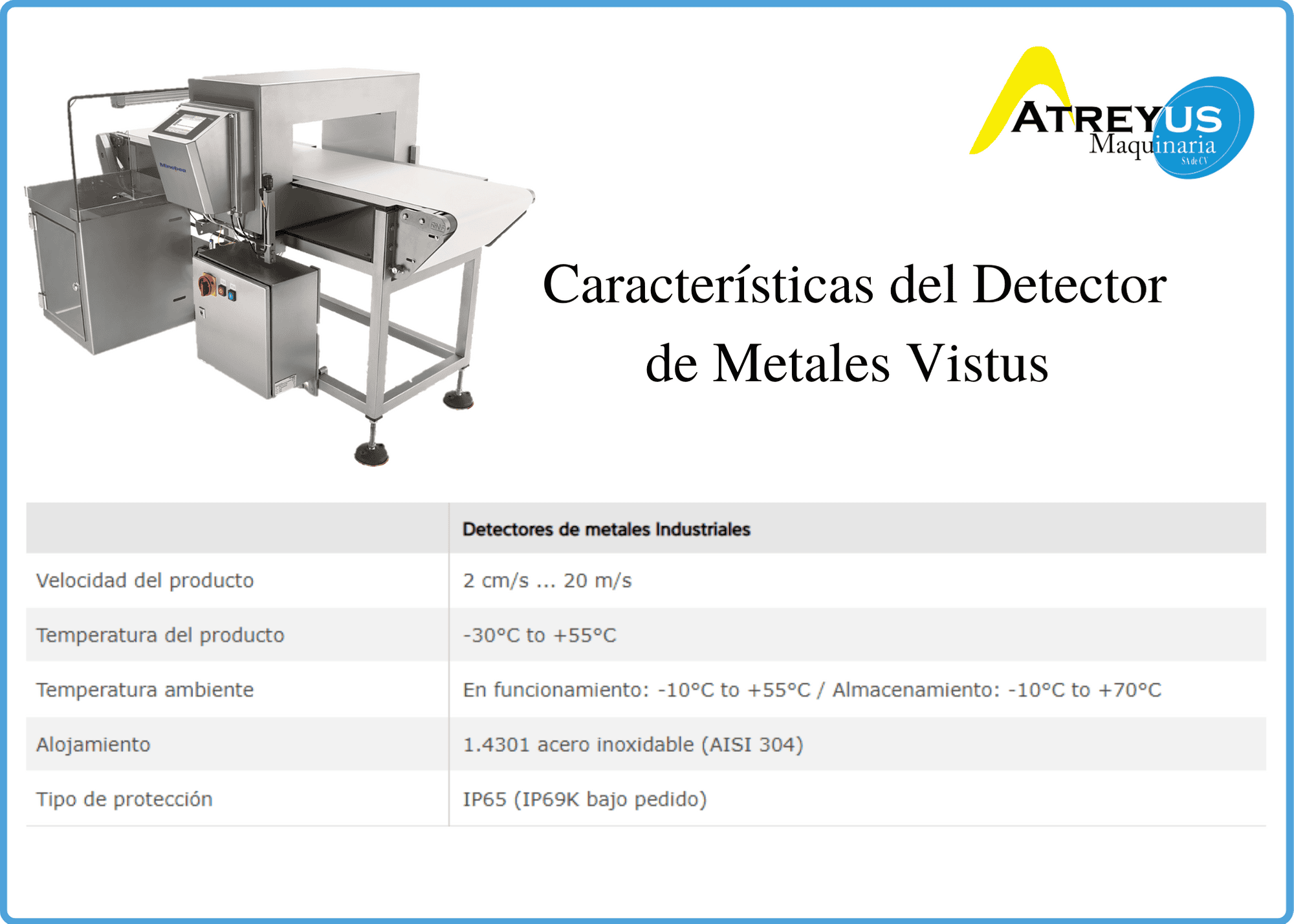 Tres tipos de detectores de metales industriales; el Vistus en línea para la protección de los consumidores, la Secus en línea para la protección de equipos de producción y personal de producción y el Vistus Freefall para la inspección del producto que se transporta con el uso de la gravedad a través de una tubería. Todas características de equipo de detección de metales Minebea Intec son de alemán calidad combinado con casi 70 años de experiencia en el diseño, construcción y mantenimiento de detectores de metales.